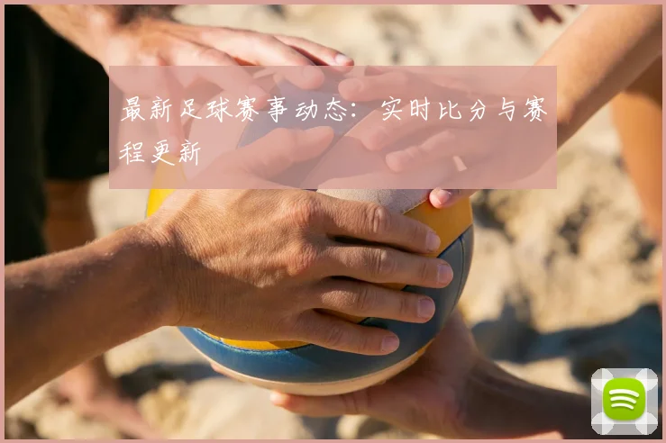 最新足球赛事动态:实时比分与赛程更新