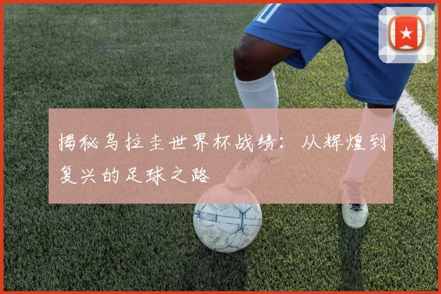 揭秘乌拉圭世界杯战绩：从辉煌到复兴的足球之路