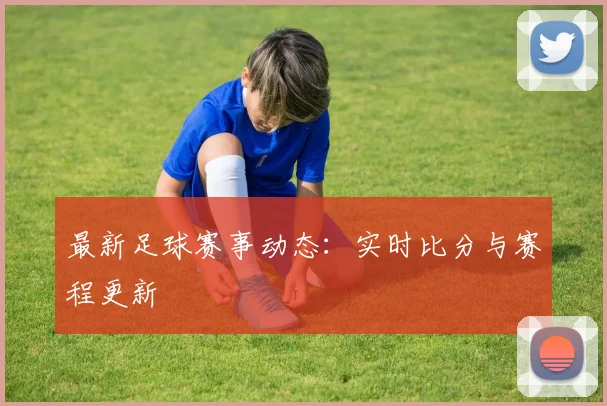 最新足球赛事动态:实时比分与赛程更新