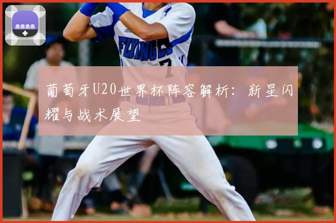 葡萄牙U20世界杯阵容解析:新星闪耀与战术展望